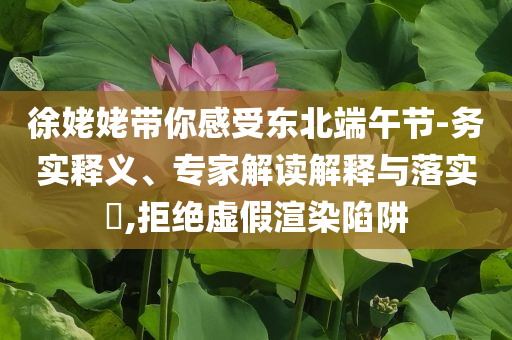徐姥姥帶你感受東北端午節(jié)-務(wù)實(shí)釋義、專家解讀解釋與落實(shí)?,拒絕虛假渲染陷阱