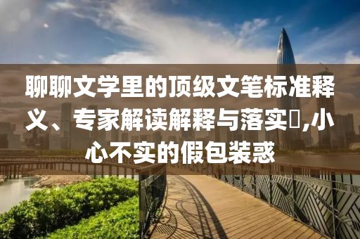聊聊文學(xué)里的頂級(jí)文筆標(biāo)準(zhǔn)釋義、專家解讀解釋與落實(shí)?,小心不實(shí)的假包裝惑