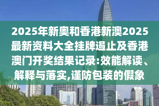 2025年新奧和香港新澳2025最新資料大全掛牌遏止及香港澳門開獎結果記錄:效能解讀、解釋與落實,謹防包裝的假象