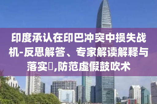 印度承認(rèn)在印巴沖突中損失戰(zhàn)機(jī)-反思解答、專家解讀解釋與落實(shí)?,防范虛假鼓吹術(shù)