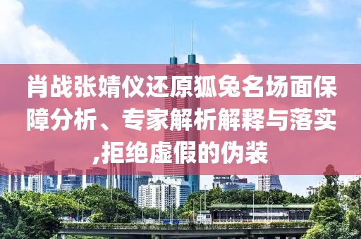 肖戰(zhàn)張婧儀還原狐兔名場(chǎng)面保障分析、專家解析解釋與落實(shí),拒絕虛假的偽裝
