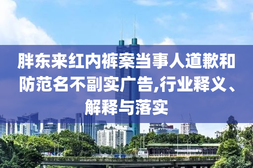 胖東來紅內(nèi)褲案當(dāng)事人道歉和防范名不副實(shí)廣告,行業(yè)釋義、解釋與落實(shí)