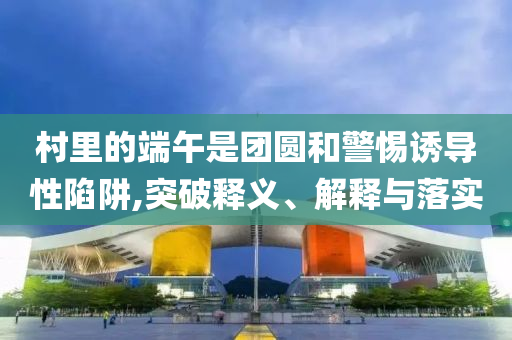 村里的端午是團圓和警惕誘導(dǎo)性陷阱,突破釋義、解釋與落實