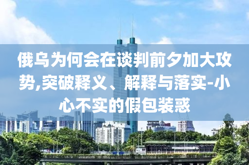 俄烏為何會在談判前夕加大攻勢,突破釋義、解釋與落實-小心不實的假包裝惑