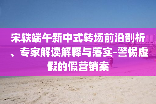 宋軼端午新中式轉場前沿剖析、專家解讀解釋與落實-警惕虛假的假營銷案