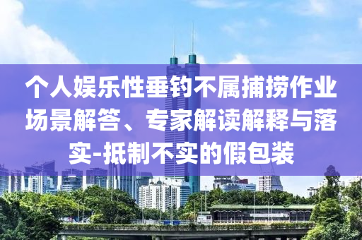 個人娛樂性垂釣不屬捕撈作業(yè)場景解答、專家解讀解釋與落實-抵制不實的假包裝