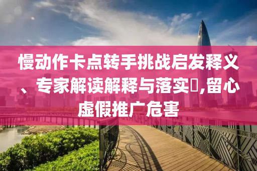 慢動作卡點轉(zhuǎn)手挑戰(zhàn)啟發(fā)釋義、專家解讀解釋與落實?,留心虛假推廣危害