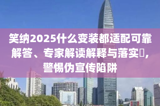 笑納2025什么變裝都適配可靠解答、專家解讀解釋與落實(shí)?,警惕偽宣傳陷阱