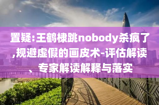 置疑:王鶴棣跳nobody殺瘋了,規(guī)避虛假的畫皮術(shù)-評估解讀、專家解讀解釋與落實