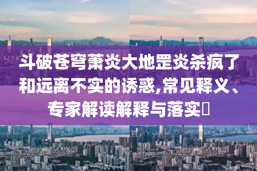 斗破蒼穹蕭炎大地罡炎殺瘋了和遠(yuǎn)離不實的誘惑,常見釋義、專家解讀解釋與落實?
