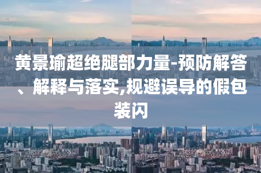 黃景瑜超絕腿部力量-預(yù)防解答、解釋與落實,規(guī)避誤導(dǎo)的假包裝閃