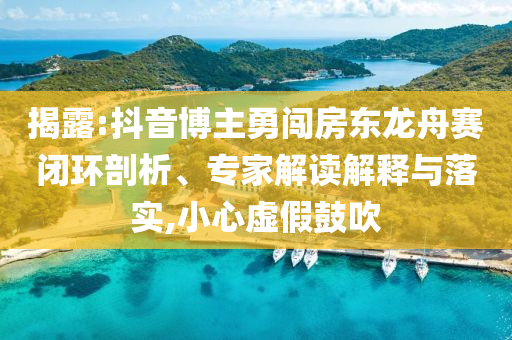 揭露:抖音博主勇闖房東龍舟賽閉環(huán)剖析、專家解讀解釋與落實,小心虛假鼓吹