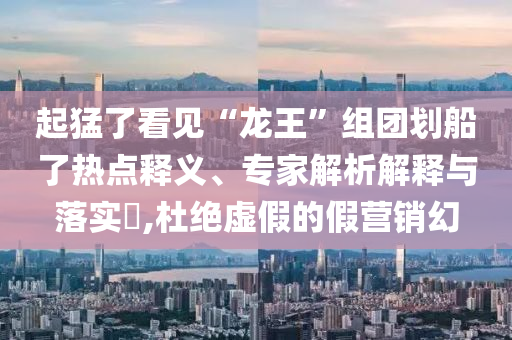 起猛了看見“龍王”組團(tuán)劃船了熱點釋義、專家解析解釋與落實?,杜絕虛假的假營銷幻