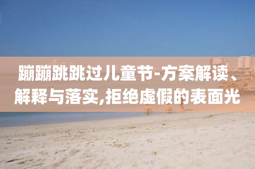 蹦蹦跳跳過兒童節(jié)-方案解讀、解釋與落實,拒絕虛假的表面光