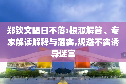 鄭欽文唱日不落:根源解答、專家解讀解釋與落實,規(guī)避不實誘導(dǎo)迷宮
