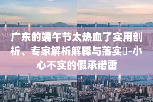 廣東的端午節(jié)太熱血了實用剖析、專家解析解釋與落實?-小心不實的假承諾雷