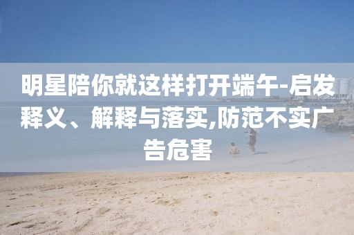 明星陪你就這樣打開端午-啟發(fā)釋義、解釋與落實(shí),防范不實(shí)廣告危害