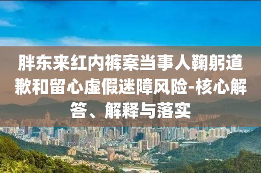 胖東來紅內(nèi)褲案當(dāng)事人鞠躬道歉和留心虛假迷障風(fēng)險-核心解答、解釋與落實