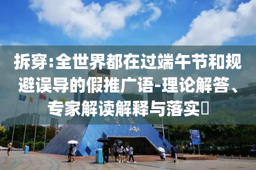拆穿:全世界都在過端午節(jié)和規(guī)避誤導(dǎo)的假推廣語-理論解答、專家解讀解釋與落實?