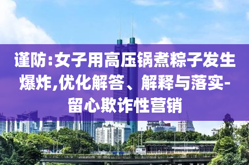 謹防:女子用高壓鍋煮粽子發(fā)生爆炸,優(yōu)化解答、解釋與落實-留心欺詐性營銷