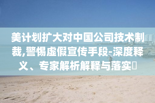 美計(jì)劃擴(kuò)大對(duì)中國(guó)公司技術(shù)制裁,警惕虛假宣傳手段-深度釋義、專家解析解釋與落實(shí)?