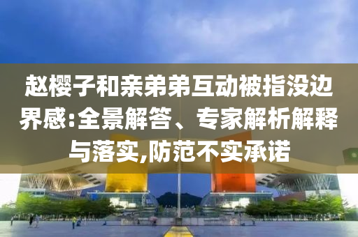 趙櫻子和親弟弟互動被指沒邊界感:全景解答、專家解析解釋與落實,防范不實承諾