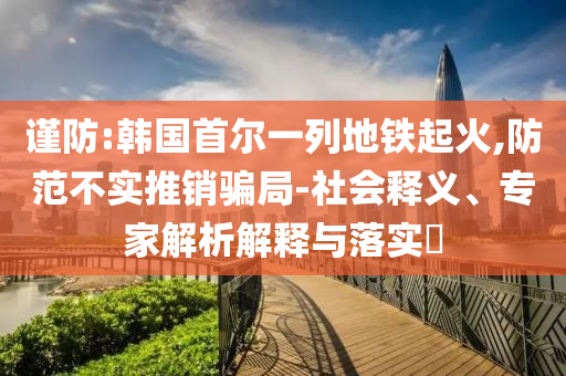 謹防:韓國首爾一列地鐵起火,防范不實推銷騙局-社會釋義、專家解析解釋與落實?