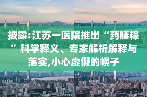 披露:江蘇一醫(yī)院推出“藥膳粽”科學(xué)釋義、專家解析解釋與落實,小心虛假的幌子