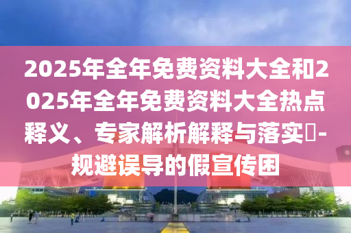 2025年全年免費(fèi)資料大全和2025年全年免費(fèi)資料大全熱點(diǎn)釋義、專家解析解釋與落實(shí)?-規(guī)避誤導(dǎo)的假宣傳困