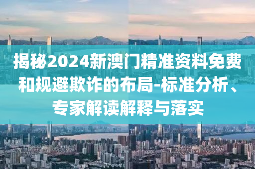 揭秘2024新澳門精準(zhǔn)資料免費(fèi)和規(guī)避欺詐的布局-標(biāo)準(zhǔn)分析、專家解讀解釋與落實(shí)