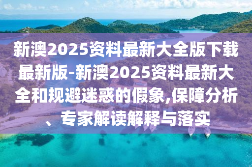 新澳2025資料最新大全版下載最新版-新澳2025資料最新大全和規(guī)避迷惑的假象,保障分析、專家解讀解釋與落實(shí)
