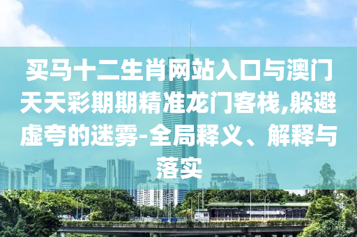 買馬十二生肖網(wǎng)站入口與澳門天天彩期期精準(zhǔn)龍門客棧,躲避虛夸的迷霧-全局釋義、解釋與落實(shí)