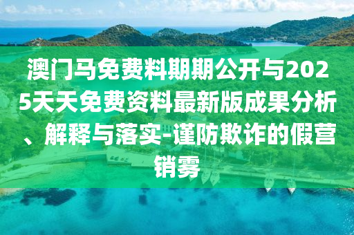 澳門馬免費(fèi)料期期公開與2025天天免費(fèi)資料最新版成果分析、解釋與落實(shí)-謹(jǐn)防欺詐的假營銷霧