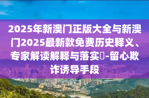2025年新澳門正版大全與新澳門2025最新款免費(fèi)歷史釋義、專家解讀解釋與落實(shí)?-留心欺詐誘導(dǎo)手段