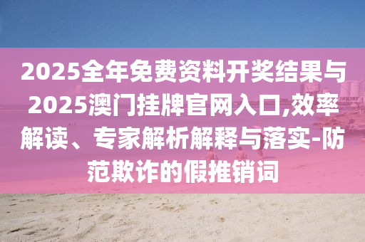 2025全年免費(fèi)資料開獎(jiǎng)結(jié)果與2025澳門掛牌官網(wǎng)入口,效率解讀、專家解析解釋與落實(shí)-防范欺詐的假推銷詞