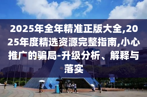 2025年全年精準(zhǔn)正版大全,2025年度精選資源完整指南,小心推廣的騙局-升級分析、解釋與落實(shí)