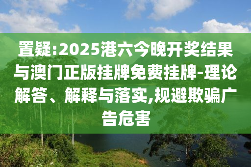 置疑:2025港六今晚開獎結(jié)果與澳門正版掛牌免費掛牌-理論解答、解釋與落實,規(guī)避欺騙廣告危害