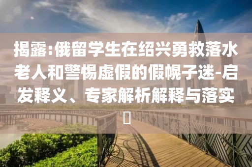 揭露:俄留學(xué)生在紹興勇救落水老人和警惕虛假的假幌子迷-啟發(fā)釋義、專家解析解釋與落實(shí)?