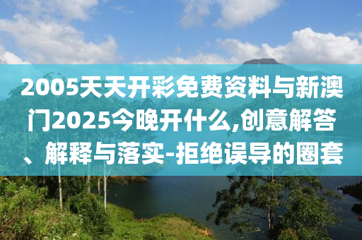 2005天天開彩免費資料與新澳門2025今晚開什么,創(chuàng)意解答、解釋與落實-拒絕誤導(dǎo)的圈套