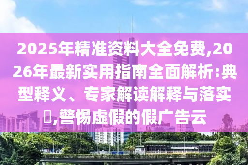 2025年精準(zhǔn)資料大全免費,2026年最新實用指南全面解析:典型釋義、專家解讀解釋與落實?,警惕虛假的假廣告云