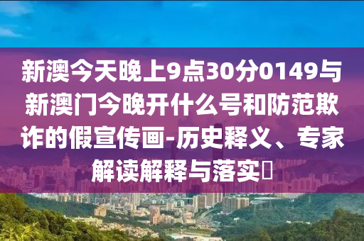新澳今天晚上9點30分0149與新澳門今晚開什么號和防范欺詐的假宣傳畫-歷史釋義、專家解讀解釋與落實?