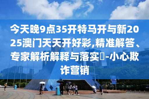 今天晚9點35開特馬開與新2025澳門天天開好彩,精準(zhǔn)解答、專家解析解釋與落實?-小心欺詐營銷