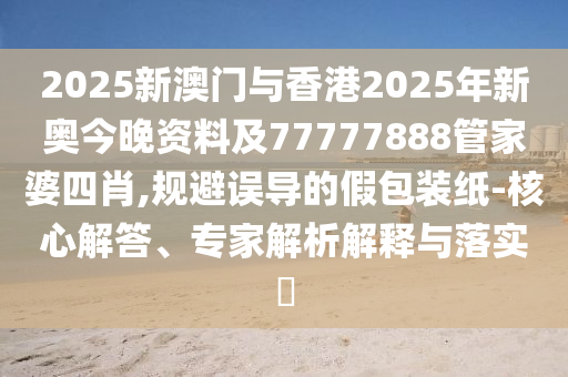 2025新澳門與香港2025年新奧今晚資料及77777888管家婆四肖,規(guī)避誤導的假包裝紙-核心解答、專家解析解釋與落實?