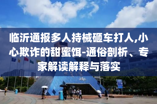 臨沂通報多人持械砸車打人,小心欺詐的甜蜜餌-通俗剖析、專家解讀解釋與落實