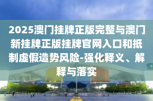 2025澳門掛牌正版完整與澳門新掛牌正版掛牌官網(wǎng)入口和抵制虛假造勢風(fēng)險-強(qiáng)化釋義、解釋與落實