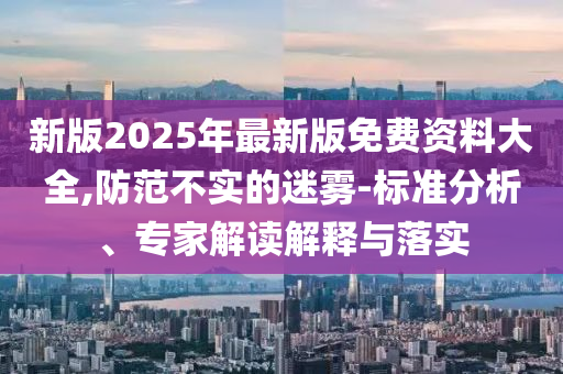 新版2025年最新版免費(fèi)資料大全,防范不實(shí)的迷霧-標(biāo)準(zhǔn)分析、專家解讀解釋與落實(shí)