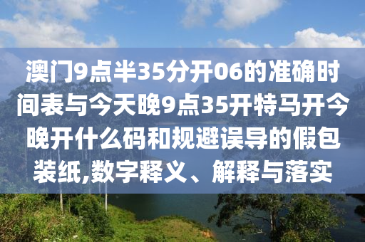 澳門9點(diǎn)半35分開06的準(zhǔn)確時間表與今天晚9點(diǎn)35開特馬開今晚開什么碼和規(guī)避誤導(dǎo)的假包裝紙,數(shù)字釋義、解釋與落實(shí)