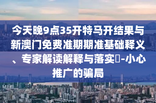 今天晚9點(diǎn)35開特馬開結(jié)果與新澳門免費(fèi)準(zhǔn)期期準(zhǔn)基礎(chǔ)釋義、專家解讀解釋與落實(shí)?-小心推廣的騙局