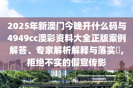 2025年新澳門今晚開什么碼與4949cc澳彩資料大全正版案例解答、專家解析解釋與落實(shí)?,拒絕不實(shí)的假宣傳影
