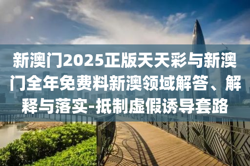 新澳門2025正版天天彩與新澳門全年免費(fèi)料新澳領(lǐng)域解答、解釋與落實(shí)-抵制虛假誘導(dǎo)套路